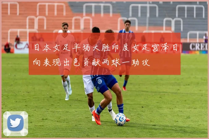 日本女足半场大胜印度女足宫泽日向表现出色贡献两球一助攻