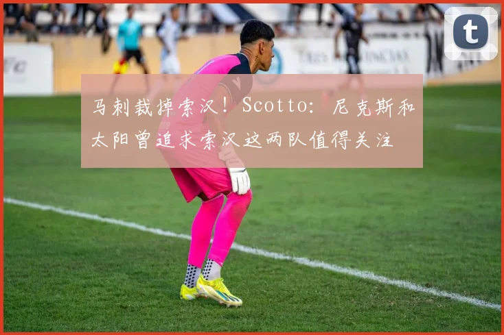马刺裁掉索汉！Scotto：尼克斯和太阳曾追求索汉这两队值得关注