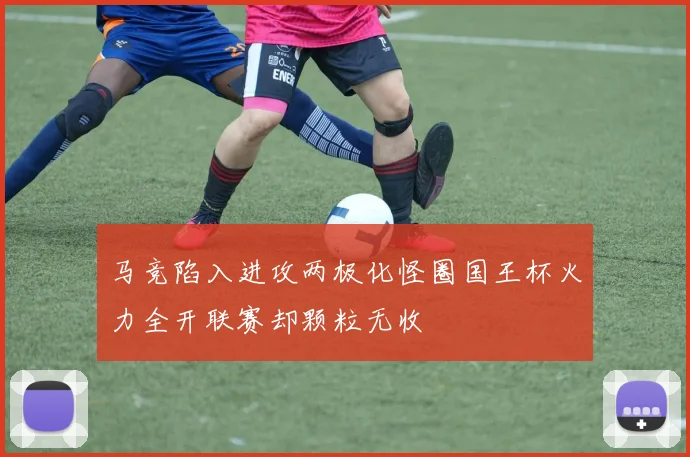 马竞陷入进攻两极化怪圈国王杯火力全开联赛却颗粒无收