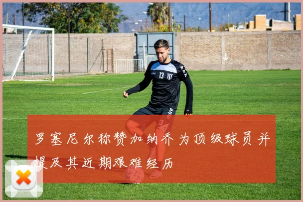 罗塞尼尔称赞加纳乔为顶级球员并提及其近期艰难经历