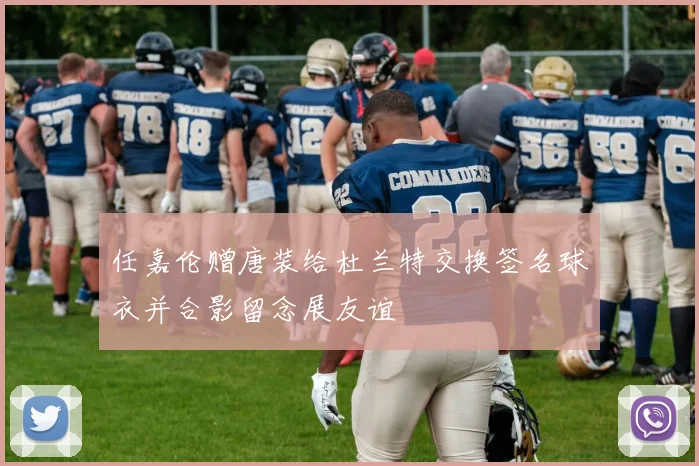 任嘉伦赠唐装给杜兰特交换签名球衣并合影留念展友谊
