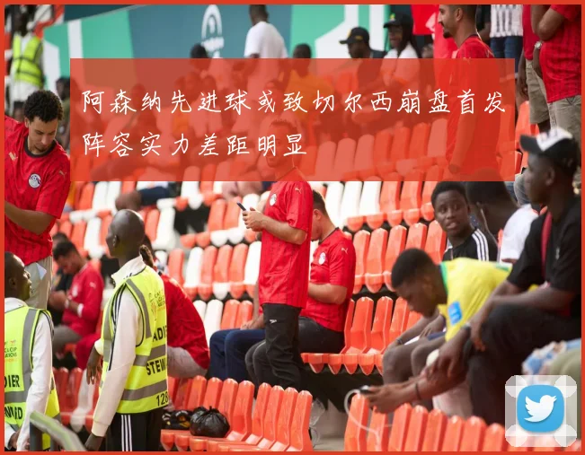 阿森纳先进球或致切尔西崩盘首发阵容实力差距明显