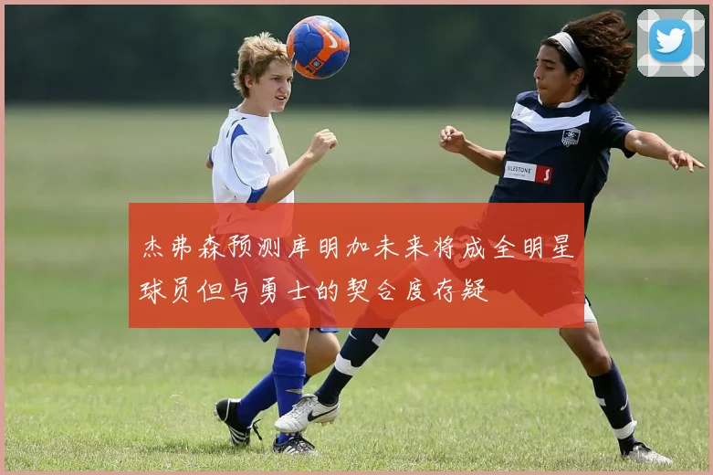 杰弗森预测库明加未来将成全明星球员但与勇士的契合度存疑