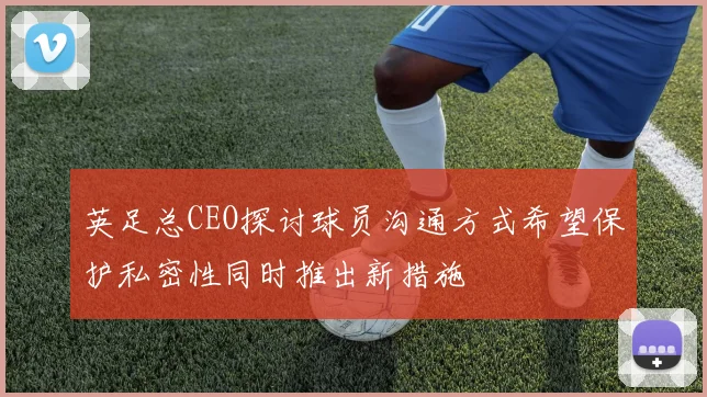 英足总CEO探讨球员沟通方式希望保护私密性同时推出新措施