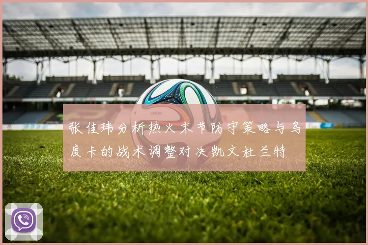 张佳玮分析热火末节防守策略与乌度卡的战术调整对决凯文杜兰特