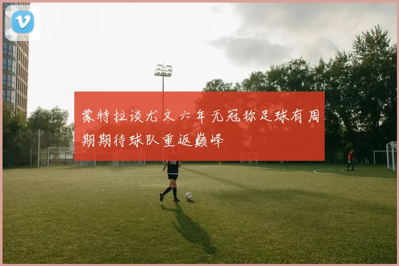 蒙特拉谈尤文六年无冠称足球有周期期待球队重返巅峰