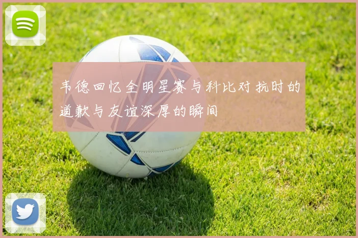 韦德回忆全明星赛与科比对抗时的道歉与友谊深厚的瞬间