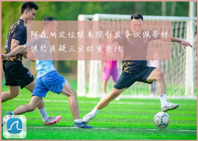 阿森纳定位球表现引发争议佩蒂特愤怒质疑三分的重要性