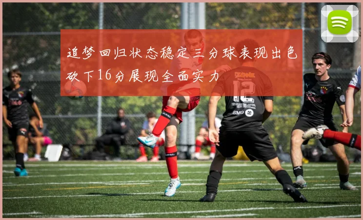追梦回归状态稳定三分球表现出色砍下16分展现全面实力
