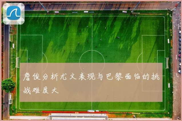 詹俊分析尤文表现与巴黎面临的挑战难度大