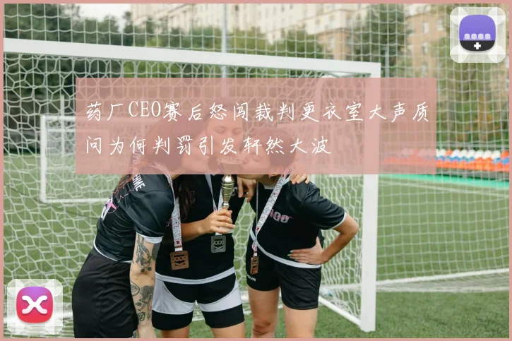 药厂CEO赛后怒闯裁判更衣室大声质问为何判罚引发轩然大波