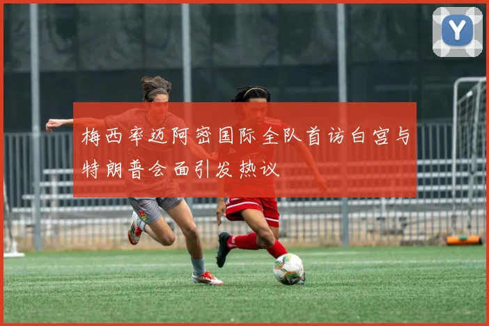 梅西率迈阿密国际全队首访白宫与特朗普会面引发热议