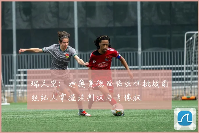 瑞天空：迪奥曼德面临法律挑战前经纪人掌握谈判权与肖像权