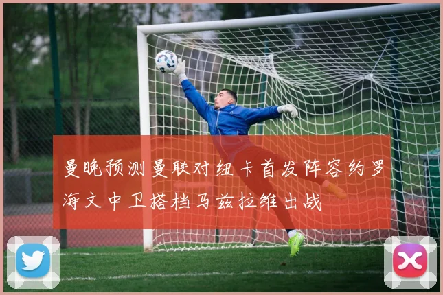 曼晚预测曼联对纽卡首发阵容约罗海文中卫搭档马兹拉维出战