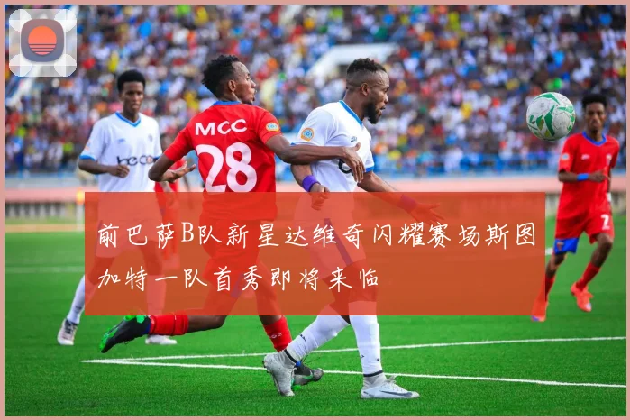 前巴萨B队新星达维奇闪耀赛场斯图加特一队首秀即将来临