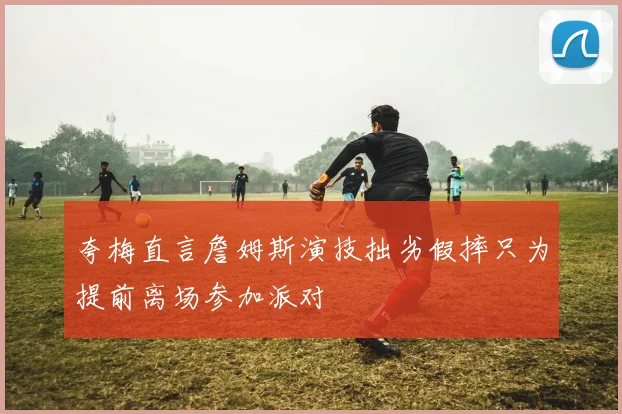 夸梅直言詹姆斯演技拙劣假摔只为提前离场参加派对